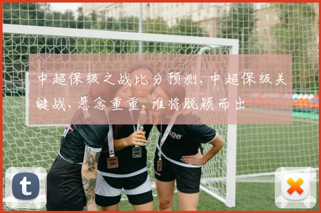 中超保级之战比分预测,中超保级关键战,悬念重重,谁将脱颖而出
